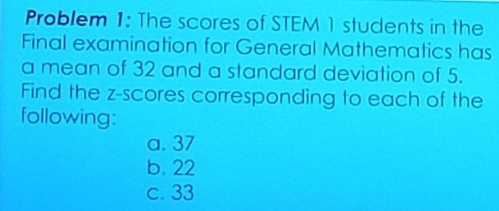 Problem 1: The scores of STEM 1 students in the
Final examination for General Mathematics has
a mean of 32 and a standard deviation of 5.
Find the z-scores corresponding to each of the
following:
a. 37
b. 22
c. 33