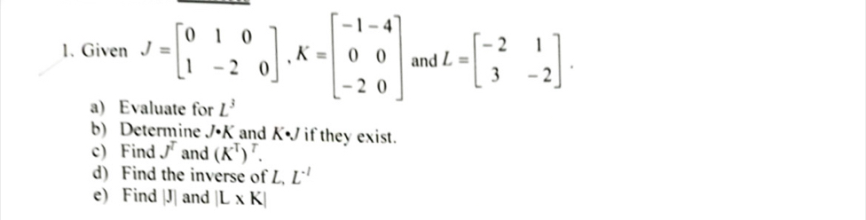 Given J=beginbmatrix 0&1&0 1&-2&0endbmatrix , K=beginbmatrix -1&-4 0&0 -2&0endbmatrix and L=beginbmatrix -2&1 3&-2endbmatrix. 
a) Evaluate for L^3
b) Determine J· K and K • if they exist. 
c) Find J^T and (K^T)^T. 
d) Find the inverse of L, L^(-1)
e) Find |J| and |L* K|