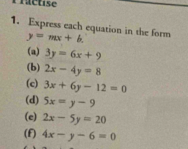 Practise 
1. Express each equation in the form
y=mx+b. 
(a) 3y=6x+9
(b) 2x-4y=8
(c) 3x+6y-12=0
(d) 5x=y-9
(e) 2x-5y=20
(f) 4x-y-6=0