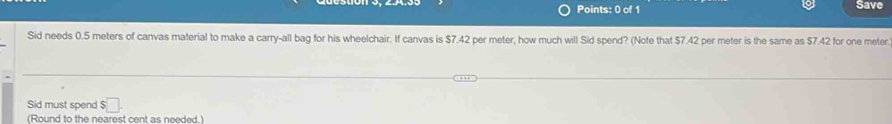 Save 
Sid needs 0.5 meters of canvas material to make a carry-all bag for his wheelchair. If canvas is $7.42 per meter, how much will Sid spend? (Note that $7.42 per meter is the same as $7.42 for one meter
Sid must spend $ :□. 
(Round to the nearest cent as needed.)