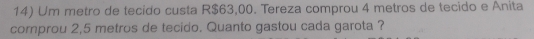 Um metro de tecido custa R$63,00. Tereza comprou 4 metros de tecido e Anita 
cornprou 2,5 metros de tecido. Quanto gastou cada garota ?