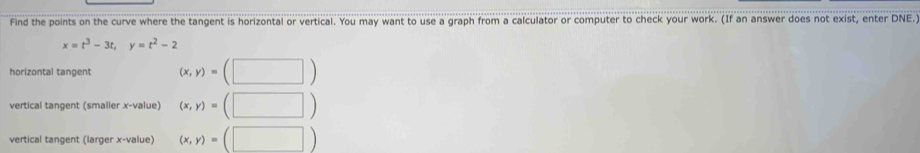 Find the points on the curve where the tangent is horizontal or vertical. You may want to use a graph from a calculator or computer to check your work. (If an answer does not exist, enter DNE.
x=t^3-3t, y=t^2-2
horizontal tangent (x,y)=(□ )
vertical tangent (smaller x -value) (x,y)=(□ )
vertical tangent (larger x -value) (x,y)=(□ )