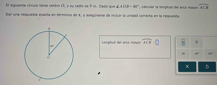 El siguiente círculo tiene centro O, y su radio es 9 m. Dado que ∠ AOB=40° , calcular la longitud del arco mayor overline ACB.
Dar una respuesta exacta en términos de π, y asegúrarse de incluir la unidad correcta en la respuesta.
Longitud del arco mayor widehat ACB:□  □ /□   π
m m^2 m^3
× s