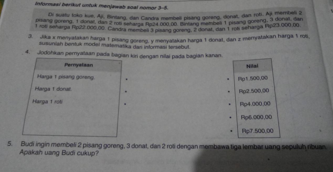 Informasi berikut untuk menjawab soal nomor 3-5.
Di suatu toko kue, Aji, Bintang, dan Candra membeli pisang goreng, donat, dan roti. Aji membeli 2
pisang goreng, 1 donat, dan 2 roti seharga Rp24.000,00. Bintang membeli 1 pisang goreng, 3 donat, dan
1 roti seharga Rp22.000,00. Candra membeli 3 pisang goreng, 2 donat, dan 1 roti seharga Rp23.000,00.
3. Jika x menyatakan harga 1 pisang goreng, y menyatakan harga 1 donat, dan z menyatakan harga 1 roti
susunlah bentuk model matematika dari informasi tersebut.
4. Jodohkan pernyataan pada bagian kiri dengan nilai pada bagian kanan.
Pernyataan Nilai
Harga 1 pisang goreng.
Rp1.500,00
Harga 1 donat.
Rp2.500,00
Harga 1 roti
Rp4.000,00
Rp6.000,00
Rp7.500,00
5. Budi ingin membeli 2 pisang goreng, 3 donat, dan 2 roti dengan membawa tiga lembar uang sepuluh ribuan.
Apakah uang Budi cukup?