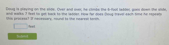 Doug is playing on the slide. Over and over, he climbs the 6-foot ladder, goes down the slide, 
and walks 7 feet to get back to the ladder. How far does Doug travel each time he repeats 
this process? If necessary, round to the nearest tenth.
□ feet
Submit