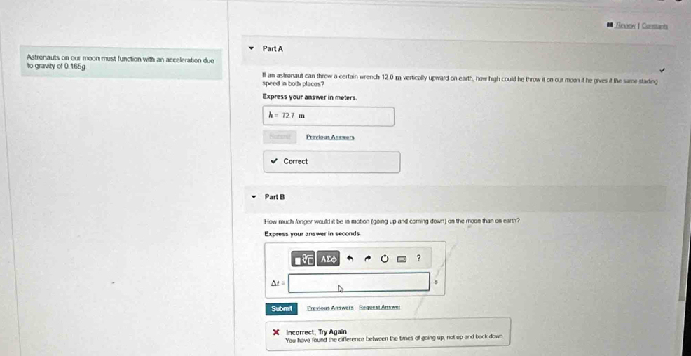 Review | Constants 
Part A 
Astronauts on our moon must function with an acceleration due 
to gravity of 0.165g If an astronaut can throw a certain wrench 12.0 m vertically upward on earth, how high could he throw it on our moon if he gives it the same starting 
speed in both places? 
Express your answer in meters.
h=72.7m
Previous Answers 
Correct 
Part B 
How much fonger would it be in motion (going up and coming down) on the moon than on earth? 
Express your answer in seconds
Σ
?
△ t=
s 
Submit Previous Answers Request Answer 
Incorrect; Try Again 
You have found the difference belween the times of going up, not up and back down
