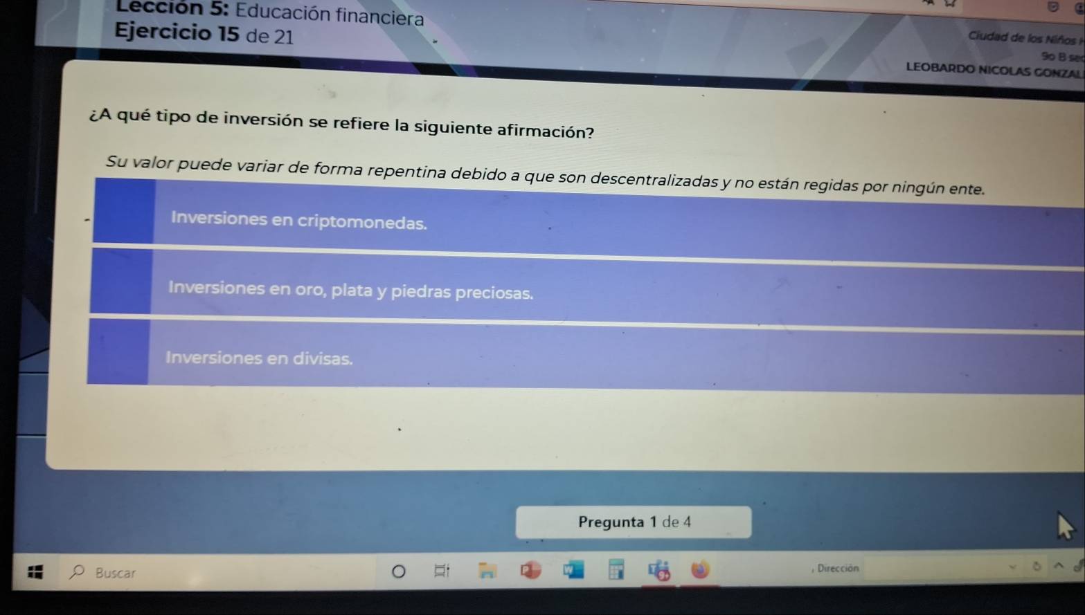 Lección 5: Educación financiera
Ciudad de los Niños 
Ejercicio 15 de 21 LEOBARDO NICOLAS GONZAL
9o B se
¿A qué tipo de inversión se refiere la siguiente afirmación?
Su valor puede variar de forma repentina debido a que son descentralizadas y no están regidas por ningún ente.
Inversiones en criptomonedas.
Inversiones en oro, plata y piedras preciosas.
Inversiones en divisas.
Pregunta 1 de 4
Buscar
Dirección