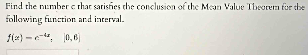 Find the number c that satisfies the conclusion of the Mean Value Theorem for the 
following function and interval.
f(x)=e^(-4x), [0,6]