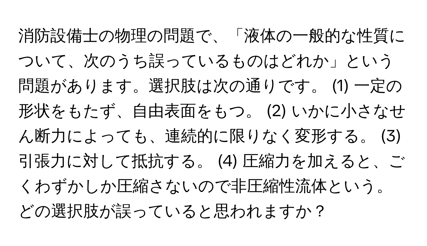 消防設備士の物理の問題で、「液体の一般的な性質について、次のうち誤っているものはどれか」という問題があります。選択肢は次の通りです。 (1) 一定の形状をもたず、自由表面をもつ。 (2) いかに小さなせん断力によっても、連続的に限りなく変形する。 (3) 引張力に対して抵抗する。 (4) 圧縮力を加えると、ごくわずかしか圧縮さないので非圧縮性流体という。どの選択肢が誤っていると思われますか？