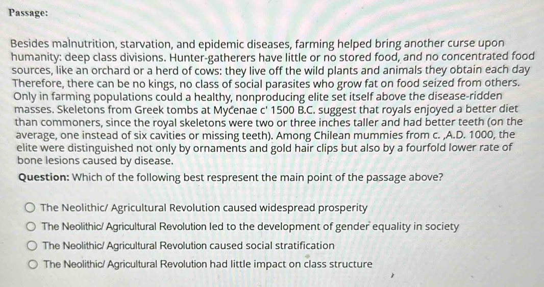 Passage:
Besides malnutrition, starvation, and epidemic diseases, farming helped bring another curse upon
humanity: deep class divisions. Hunter-gatherers have little or no stored food, and no concentrated food
sources, like an orchard or a herd of cows: they live off the wild plants and animals they obtain each day
Therefore, there can be no kings, no class of social parasites who grow fat on food seized from others.
Only in farming populations could a healthy, nonproducing elite set itself above the disease-ridden
masses. Skeletons from Greek tombs at Mycenae c' 1500 B.C. suggest that royals enjoyed a better diet
than commoners, since the royal skeletons were two or three inches taller and had better teeth (on the
average, one instead of six cavities or missing teeth). Among Chilean mummies from c. ,A.D. 1000, the
elite were distinguished not only by ornaments and gold hair clips but also by a fourfold lower rate of
bone lesions caused by disease.
Question: Which of the following best respresent the main point of the passage above?
The Neolithic/ Agricultural Revolution caused widespread prosperity
The Neolithic/ Agricultural Revolution led to the development of gender equality in society
The Neolithic/ Agricultural Revolution caused social stratification
The Neolithic/ Agricultural Revolution had little impact on class structure