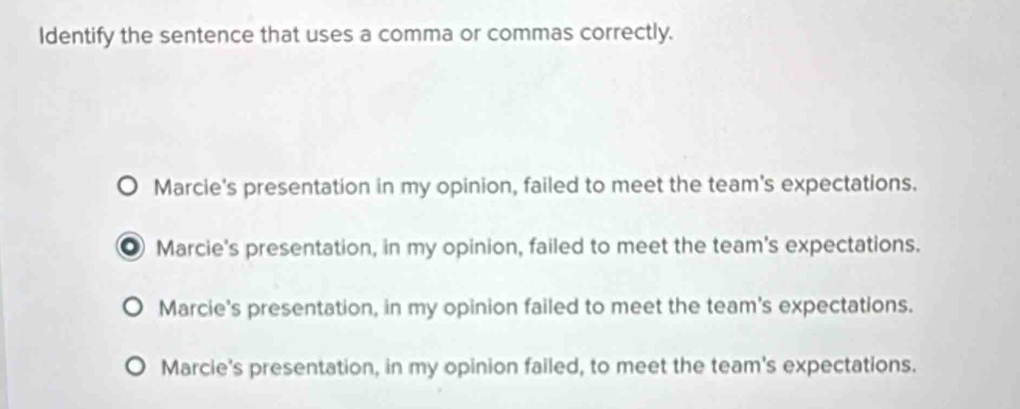 Identify the sentence that uses a comma or commas correctly.
Marcie's presentation in my opinion, failed to meet the team's expectations.
● Marcie's presentation, in my opinion, failed to meet the team's expectations.
Marcie's presentation, in my opinion failed to meet the team's expectations.
Marcie's presentation, in my opinion failed, to meet the team's expectations.