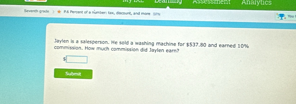 Learng Assessment Analytics 
Seventh grade P.6 Percent of a number: tax, discount, and more SPN 
You ! 
Jaylen is a salesperson. He sold a washing machine for $537.80 and earned 10%
commission. How much commission did Jaylen earn?
$
Submit