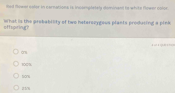 Red flower color in carnations is incompletely dominant to white flower color.
What is the probability of two heterozygous plants producing a pink
offspring?
4 of 4 QUESTION
0%
100%
50%
25%