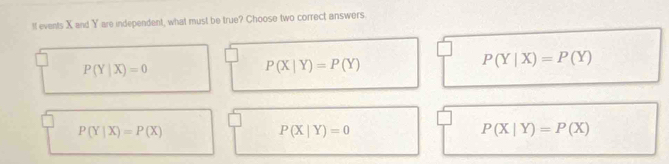 If events X and Y are independent, what must be true? Choose two correct answers.
P(Y|X)=P(Y)
P(Y|X)=0
P(X|Y)=P(Y)
P(Y|X)=P(X)
P(X|Y)=0
P(X|Y)=P(X)