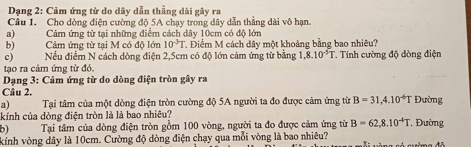 Dạng 2: Cảm ứng từ do dây dẫn thẳng dài gây ra 
Câu 1. Cho dòng điện cường độ 5A chạy trong dây dẫn thắng dài vô hạn. 
a) Cảm ứng từ tại những điểm cách dây 10cm có độ lớn 
b) Cảm ứng từ tại M có độ lớn 10^(-3)T. Điểm M cách dây một khoảng bằng bao nhiêu? 
c) Nếu điểm N cách dòng điện 2,5cm có độ lớn cảm ứng từ bằng 1,8.10^(-5)T. Tính cường độ dòng điện 
tạo ra cảm ứng từ đó. 
Dạng 3: Cảm ứng từ do dòng điện tròn gây ra 
Câu 2. 
a) Tại tâm của một dòng điện tròn cường độ 5A người ta đo được cảm ứng từ B=31,4.10^(-6)T Đường 
kính của dòng điện tròn là là bao nhiêu? 
b) Tại tâm của dòng điện tròn gồm 100 vòng, người ta đo được cảm ứng từ B=62,8.10^(-4)T *' Đường 
kính vòng dây là 10cm. Cường độ dòng điện chạy qua mỗi vòng là bao nhiêu?