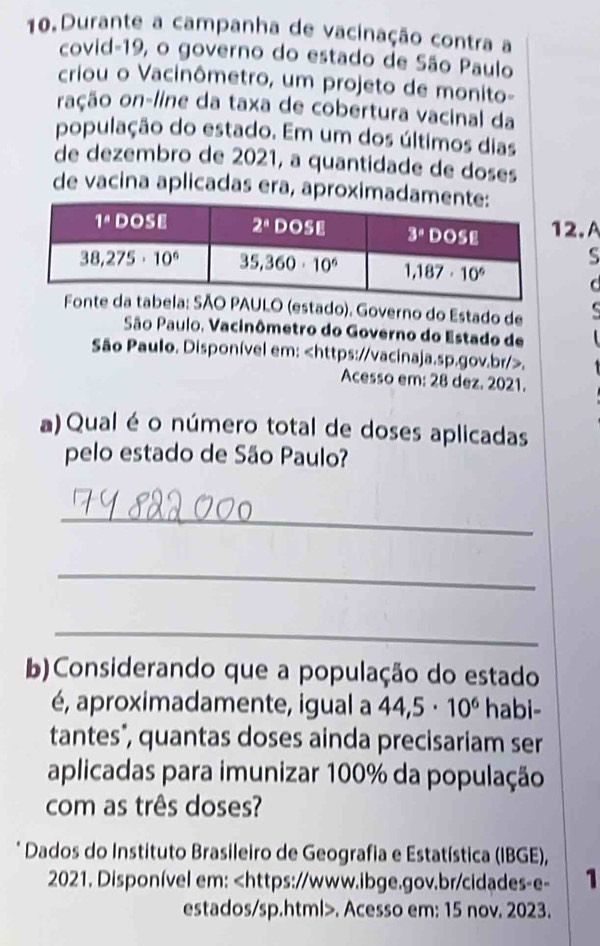 Durante a campanha de vacinação contra a
covid-19, o governo do estado de São Paulo
criou o Vacinômetro, um projeto de monito-
ação on-line da taxa de cobertura vacinal da
população do estado. Em um dos últimos dias
de dezembro de 2021, a quantidade de doses
de vacina aplicadas era, aproximadame
2.A
S
C
ULO (estado). Governo do Estado de
São Paulo, Vacinômetro do Governo do Estado de
São Paulo. Disponível em:.
Acesso em: 28 dez. 2021.
a) Qual é o número total de doses aplicadas
pelo estado de São Paulo?
_
_
_
b)Considerando que a população do estado
é, aproximadamente, igual a 44,5· 10^6 habi-
tantes", quantas doses ainda precisariam ser
aplicadas para imunizar 100% da população
com as três doses?
* Dados do Instituto Brasileiro de Geografia e Estatística (IBGE),
2021. Disponível em:. Acesso em: 15 nov. 2023.