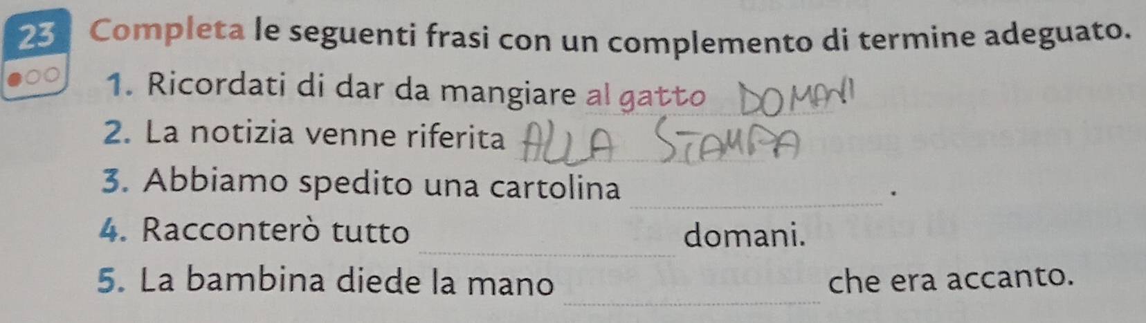 Completa le seguenti frasi con un complemento di termine adeguato. 
1. Ricordati di dar da mangiare al gatto 
_ 
2. La notizia venne riferita 
_ 
3. Abbiamo spedito una cartolina . 
_ 
4. Racconterò tutto domani. 
_ 
5. La bambina diede la mano che era accanto.