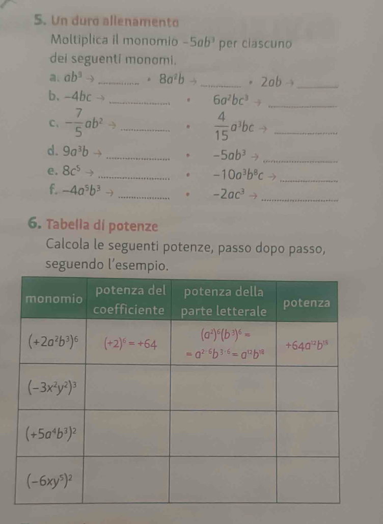 Un duro allenamento
Moltiplica il monomio -5ab^3 per clascuno
dei seguenti monomi.
a. ab^3 _ 8a^2b _
. 2abto _
b、 -4bc _ 6a^2bc^3 _
C、 - 7/5 ab^2 _  4/15 a^3bc _
d. 9a^3b _ -5ab^3 _
e. 8c^5 _
-10a^3b^8c _
f. -4a^5b^3 _ -2ac^3to _
.
6. Tabella di potenze
Calcola le seguenti potenze, passo dopo passo,
seguendo l’esempio.