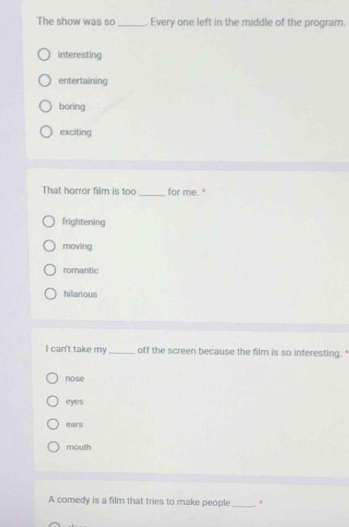 The show was so _Every one left in the middle of the program.
interesting
entertaining
boring
exciting
That horror film is too _for me. *
frightening
moving
romantic
hilarious
I can't take my _off the screen because the film is so interesting. "
nose
eyes
ears
mouth
A comedy is a film that tries to make people_ *