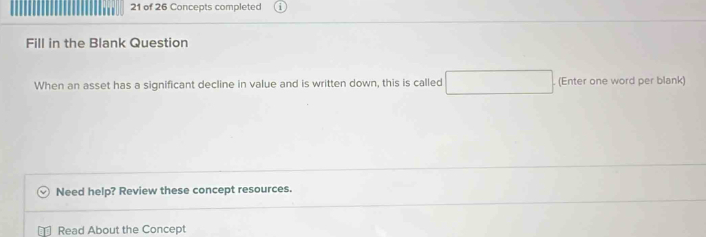 of 26 Concepts completed 
Fill in the Blank Question 
When an asset has a significant decline in value and is written down, this is called (-3=∠ 4=∠ 3 (Enter one word per blank) 
□  
Need help? Review these concept resources. 
Read About the Concept