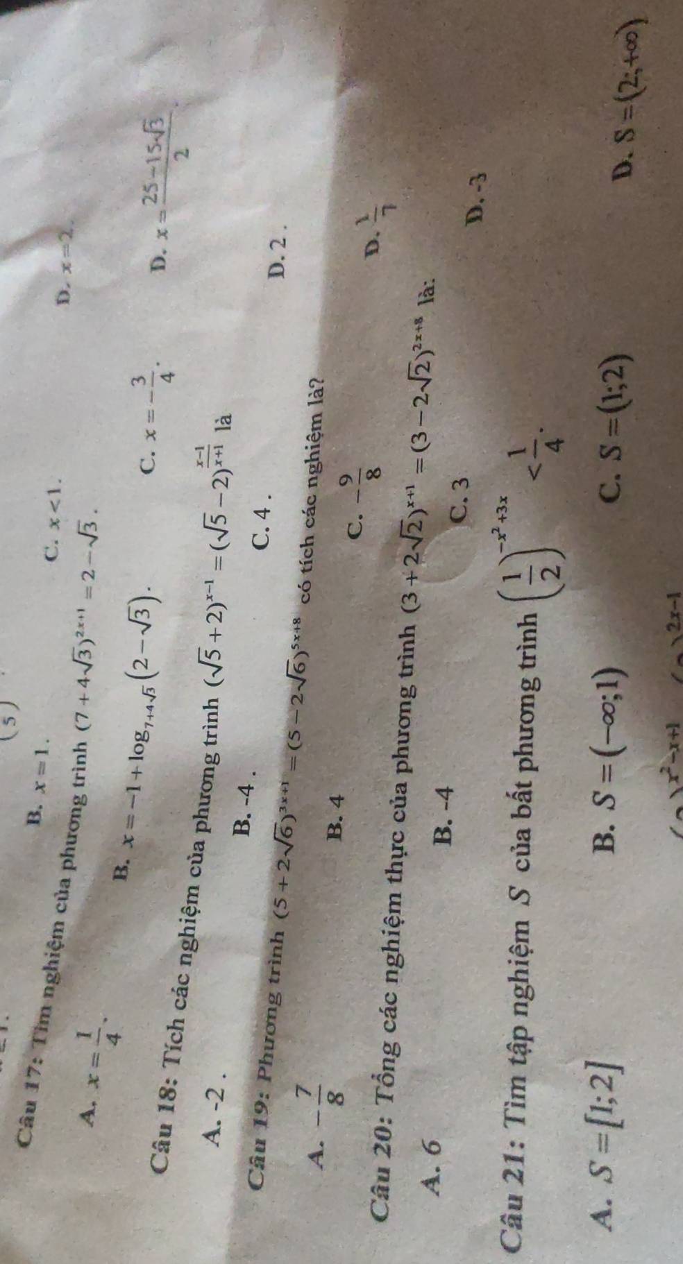 (5)
B. x=1.
C. x<1</tex>. 
Câu 17: Tìm nghiệm của phương trình (7+4sqrt(3))^2x+1=2-sqrt(3). x= (25-15sqrt(3))/2 
A. x= 1/4 .
D. x=2
B. x=-1+log _7+4sqrt(3)(2-sqrt(3)).
C. x=- 3/4 .
D.
Câu 18: Tích các nghiệm của phương trình (sqrt(5)+2)^x-1=(sqrt(5)-2)^ (x-1)/x+1 
là
A. -2. B. -4.
C. 4.
D. 2.
Câu 19: Phương trình (5+2sqrt(6))^3x+1=(5-2sqrt(6))^5x+8 có tích các nghiệm là?
A. - 7/8 
B. 4
C. - 9/8 
D.  1/7 
Câu 20: Tổng các nghiệm thực của phương trình (3+2sqrt(2))^x+1=(3-2sqrt(2))^2x+8 là:
A. 6 B. -4
C. 3
D. -3
Câu 21: Tìm tập nghiệm S của bất phương trình ( 1/2 )^-x^2+3x .
A. S=[1;2] B. S=(-∈fty ;1) C. S=(1;2)
D. S=(2;+∈fty )
)x^2-x+1 (-)2x-1