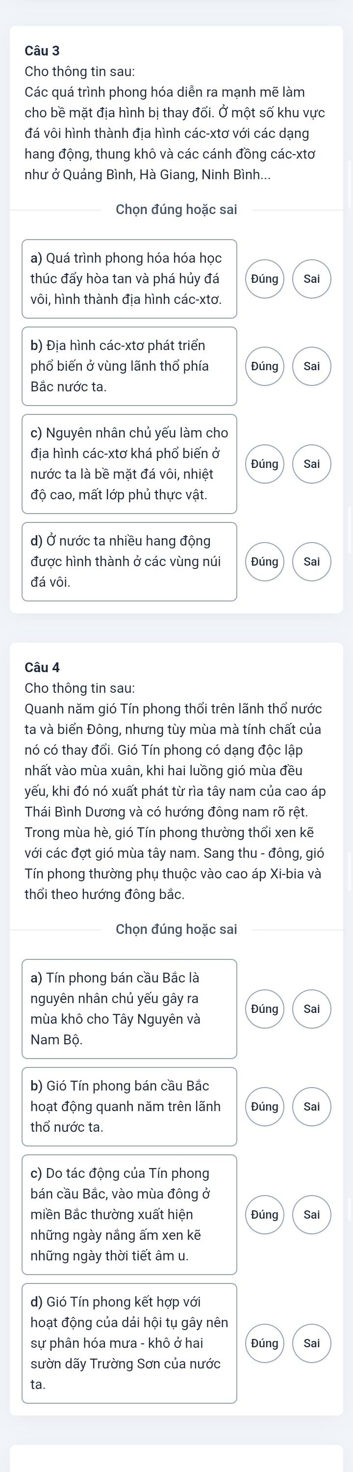 Cho thông tin sau:
Các quá trình phong hóa diễn ra mạnh mẽ làm
cho bề mặt địa hình bị thay đổi. Ở một số khu vực
đá vôi hình thành địa hình các-xtơ với các dạng
hang động, thung khô và các cánh đồng các-xtơ
như ở Quảng Bình, Hà Giang, Ninh Bình...
Chọn đúng hoặc sai
a) Quá trình phong hóa hóa học
thúc đẩy hòa tan và phá hủy đá Đúng Sai
vôi, hình thành địa hình các-xtơ.
b) Địa hình các-xtơ phát triển
phổ biến ở vùng lãnh thổ phía Đúng Sai
Bắc nước ta.
c) Nguyên nhân chủ yếu làm cho
địa hình các-xtơ khá phổ biến ở Sai
Đúng
nước ta là bề mặt đá vôi, nhiệt
độ cao, mất lớp phủ thực vật.
d) Ở nước ta nhiều hang động
được hình thành ở các vùng núi Đúng Sai
đá vôi.
Câu 4
Cho thông tin sau:
Quanh năm gió Tín phong thổi trên lãnh thổ nước
ta và biển Đông, nhưng tùy mùa mà tính chất của
nó có thay đổi. Gió Tín phong có dạng độc lập
nhất vào mùa xuân, khi hai luồng gió mùa đều
yếu, khi đó nó xuất phát từ rìa tây nam của cao áp
Thái Bình Dương và có hướng đông nam rõ rệt.
Trong mùa hè, gió Tín phong thường thổi xen kẽ
với các đợt gió mùa tây nam. Sang thu - đông, gió
Tín phong thường phụ thuộc vào cao áp Xi-bia và
thổi theo hướng đông bắc.
Chọn đúng hoặc sai
a) Tín phong bán cầu Bắc là
nguyên nhân chủ yếu gây ra
mùa khô cho Tây Nguyên và Đúng Sai
Nam Bộ.
b) Gió Tín phong bán cầu Bắc
hoạt động quanh năm trên lãnh Đúng Sai
thổ nước ta.
c) Do tác động của Tín phong
bán cầu Bắc, vào mùa đông ở
miền Bắc thường xuất hiện Đúng Sai
những ngày nắng ấm xen kẽ
những ngày thời tiết âm u.
d) Gió Tín phong kết hợp với
hoạt động của dải hội tụ gây nên
sự phân hóa mưa - khô ở hai Đúng Sai
sườn dãy Trường Sơn của nước
ta.