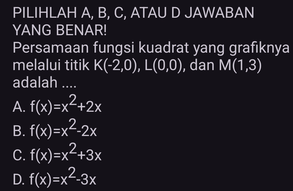 PILIHLAH A, B, C, ATAU D JAWABAN
YANG BENAR!
Persamaan fungsi kuadrat yang grafiknya
melalui titik K(-2,0), L(0,0) , dan M(1,3)
adalah ....
A. f(x)=x^2+2x
B. f(x)=x^2-2x
C. f(x)=x^2+3x
D. f(x)=x^2-3x