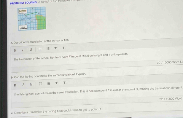 PROBLEM SOLVING A school of fish translates IfU 
+r 
0 
Lilke Graige 
6 
a. Describe the translation of the school of fish. 
B I U = T^2 T_2
The translation of the school fish from point F to point D is 5 units right and 1 unit upwards. 
20 / 10000 Word Li 
b. Can the fishing boat make the same translation? Explain. 
B I U = T^t T_2
The fishing boat cannot make the same translation. This is because point F is closer than point B, making the translations different 
22 / 10000 Word 
c. Describe a translation the fishing boat could make to get to point D.