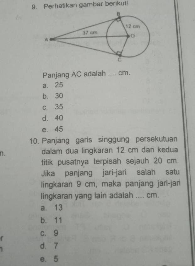 Perhatikan gambar berikut!
Panjang AC adalah _ cm.
a. 25
b. 30
c. 35
d. 40
e. 45
10. Panjang garis singgung persekutuan
n.
dalam dua lingkaran 12 cm dan kedua
titik pusatnya terpisah sejauh 20 cm.
Jika panjang jari-jari salah satu
lingkaran 9 cm, maka panjang jari-jari
lingkaran yang lain adalah .... cm.
a. 13
b. 11
c. 9
r
d. 7
e. 5