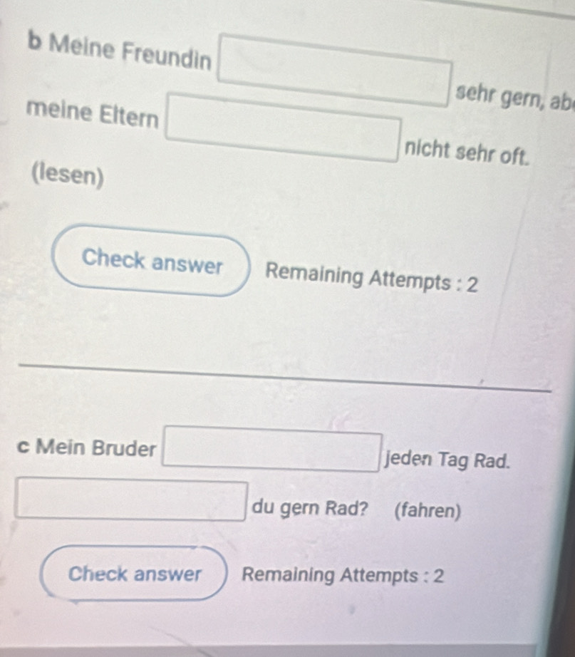 Meine Freundin □ sehr gern, ab 
meine Eltern □ nicht sehr oft. 
(lesen) 
Check answer Remaining Attempts : 2 
c Mein Bruder □ jeden Tag Rad. 
□ du gern Rad? (fahren) 
Check answer Remaining Attempts : 2