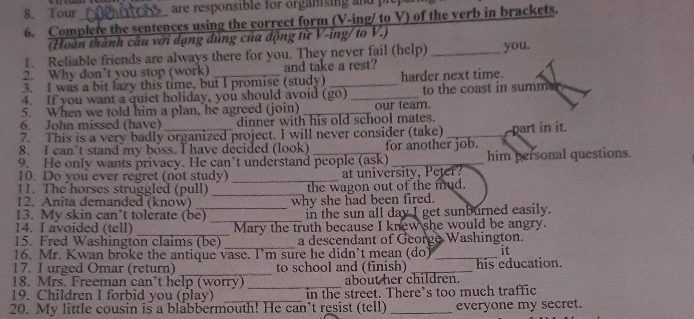 Tour _are responsible for organising and 
6. Complete the sentences using the correct form (V-ing/ to V) of the verb in brackets. 
(Hoàn thành câu với dạng đúng của động từ V-ing/ to V.) 
1. Reliable friends are always there for you. They never fail (help)_ 
you. 
2. Why don’t you stop (work) and take a rest? 
3. I was a bit lazy this time, but I promise (study) _harder next time. 
4. If you want a quiet holiday, you should avoid (go)_ to the coast in summer 
5. When we told him a plan, he agreed (join) _our team. 
6. John missed (have) dinner with his old school mates. 
7. This is a very badly organized project. I will never consider (take)_ 
part in it. 
8. I can’t stand my boss. I have decided (look) for another job. 
9. He only wants privacy. He can’t understand people (ask) _him personal questions. 
10. Do you ever regret (not study) _at university, Peter? 
11. The horses struggled (pull)_ 
the wagon out of the mud. 
12. Anita demanded (know) why she had been fired. 
13. My skin can’t tolerate (be) _in the sun all day I get sunburned easily. 
_ 
14. I avoided (tell) Mary the truth because I knew she would be angry. 
15. Fred Washington claims (be) a descendant of George Washington. 
16. Mr. Kwan broke the antique vase. I’m sure he didn’t mean (do)_ 
it 
17. I urged Omar (return) _to school and (finish) _his education. 
18. Mrs. Freeman can’t help (worry) _about her children. 
19. Children I forbid you (play) _in the street. There’s too much traffic 
20. My little cousin is a blabbermouth! He can’t resist (tell)_ 
everyone my secret.