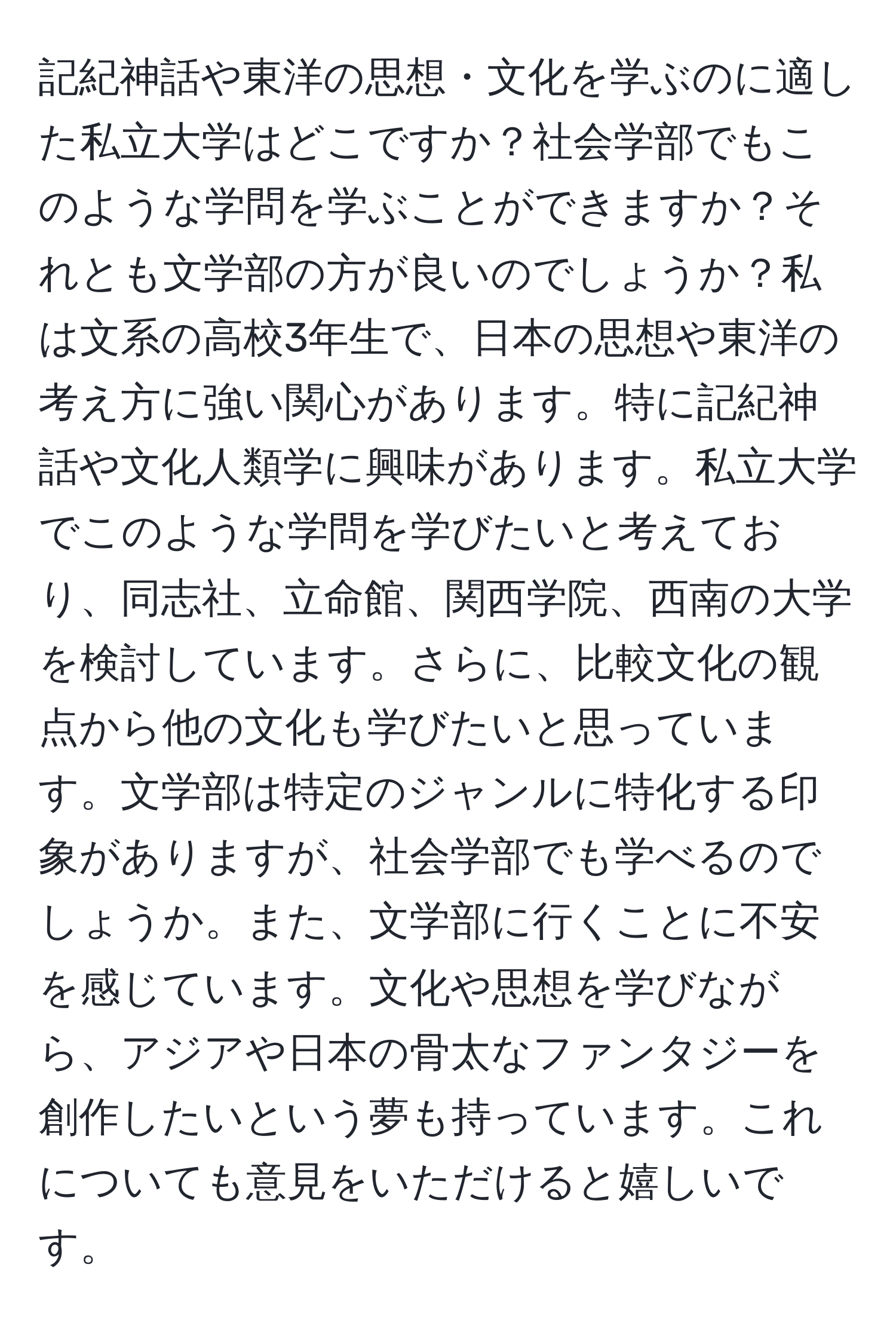 記紀神話や東洋の思想・文化を学ぶのに適した私立大学はどこですか？社会学部でもこのような学問を学ぶことができますか？それとも文学部の方が良いのでしょうか？私は文系の高校3年生で、日本の思想や東洋の考え方に強い関心があります。特に記紀神話や文化人類学に興味があります。私立大学でこのような学問を学びたいと考えており、同志社、立命館、関西学院、西南の大学を検討しています。さらに、比較文化の観点から他の文化も学びたいと思っています。文学部は特定のジャンルに特化する印象がありますが、社会学部でも学べるのでしょうか。また、文学部に行くことに不安を感じています。文化や思想を学びながら、アジアや日本の骨太なファンタジーを創作したいという夢も持っています。これについても意見をいただけると嬉しいです。