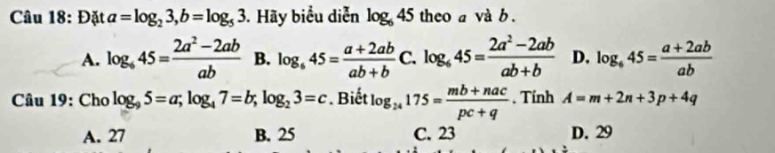 Đặt a=log _23, b=log _53. Hãy biểu diễn log _645 theo a và b.
A. log _645= (2a^2-2ab)/ab  B. log _645= (a+2ab)/ab+b C. log _645= (2a^2-2ab)/ab+b  D. log _645= (a+2ab)/ab 
Câu 19: Cho log _95=a; log _47=b; log _23=c. Biết log _24175= (mb+nac)/pc+q . Tính A=m+2n+3p+4q
A. 27 B. 25 C. 23 D. 29