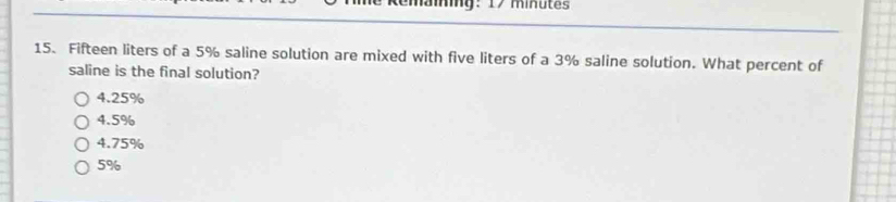 Fifteen liters of a 5% saline solution are mixed with five liters of a 3% saline solution. What percent of
saline is the final solution?
4.25%
4.5%
4.75%
5%