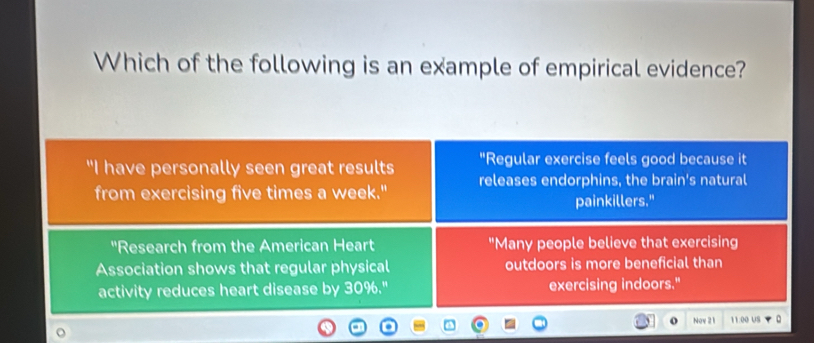 Which of the following is an example of empirical evidence? 
"Regular exercise feels good because it 
"I have personally seen great results releases endorphins, the brain's natural 
from exercising five times a week." painkillers." 
'Research from the American Heart "Many people believe that exercising 
Association shows that regular physical outdoors is more beneficial than 
activity reduces heart disease by 30%." exercising indoors." 
o Nov 21 11:00 US D 
o