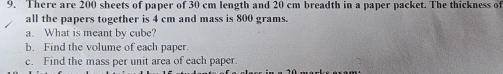 There are 200 sheets of paper of 30 cm length and 20 cm breadth in a paper packet. The thickness of 
all the papers together is 4 cm and mass is 800 grams. 
a. What is meant by cube? 
b. Find the volume of each paper. 
c. Find the mass per unit arca of each paper.