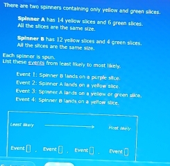 There are two spinners containing only yellow and green siices. 
Spinner A has 14 yellow slices and 6 green slices. 
All the slices are the same size. 
Spinner B has 12 yellow slices and 4 green slices. 
All the slices are the same size. 
Each spinner is spun. 
List these events from least likely to most likely. 
Event 1: Spinner B lands on a purple siice. 
Event 2: Spinmer A lands on a yellow slice. 
Event 3: Spinner A lands on a yellow or green slice. 
Event 4: Spinner B lands on a yellow slice. 
Least lkery Most akely 
Event er Event Event