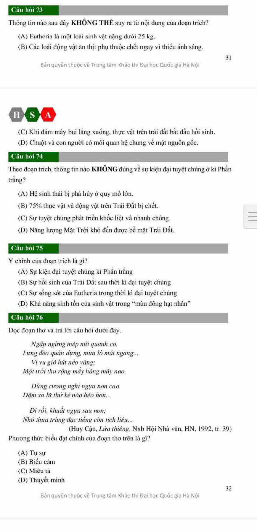 Câu hỏi 73
Thông tin nào sau đây KHÔNG THÉ suy ra từ nội dung của đoạn trích?
(A) Eutheria là một loài sinh vật nặng dưới 25 kg.
(B) Các loài động vật ăn thịt phụ thuộc chết ngay vì thiếu ánh sáng.
31
Bản quyền thuộc về Trung tâm Khảo thí Đại học Quốc gia Hà Nội
HASXA
(C) Khi đám mây bụi lắng xuống, thực vật trên trái đất bắt đầu hồi sinh.
(D) Chuột và con người có mối quan hệ chung về mặt nguồn gốc.
Câu hỏi 74
Theo đoạn trích, thông tin nào KHÔNG đúng về sự kiện đại tuyệt chủng ở ki Phấn
trắng?
(A) Hệ sinh thái bị phá hủy ở quy mô lớn.
(B) 75% thực vật và động vật trên Trái Đất bị chết.
(C) Sự tuyệt chủng phát triển khốc liệt và nhanh chóng.
(D) Năng lượng Mặt Trời khó đến được bề mặt Trái Đất.
Câu hỏi 75
Ý chính của đoạn trích là gì?
(A) Sự kiện đại tuyệt chủng kỉ Phấn trắng
(B) Sự hồi sinh của Trái Đất sau thời kì đại tuyệt chủng
(C) Sự sống sót của Eutheria trong thời kì đại tuyệt chủng
(D) Khả năng sinh tồn của sinh vật trong “mùa đông hạt nhân”
Câu hỏi 76
Đọc đoạn thơ và trả lời câu hỏi dưới đây.
Ngập ngừng mép núi quanh co,
Lưng đèo quản dựng, mưa lò mái ngang...
Vi vu gió hút nẻo vàng;
Một trời thu rộng mẫy hàng mây nao.
Dừng cương nghi ngựa non cao
Dặm xa lữ thứ kẻ nào héo hon...
Đi rồi, khuất ngựa sau nơn;
Nhỏ thưa tràng đạc tiếng còn tịch liêu...
(Huy Cận, Lửa thiêng, Nxb Hội Nhà văn, HN, 1992, tr. 39)
Phương thức biểu đạt chính của đoạn thơ trên là gì?
(A) Tự sự
(B) Biểu cảm
(C) Miêu tả
(D) Thuyết minh
32
Bản quyền thuộc về Trung tâm Khảo thí Đại học Quốc gia Hà Nội