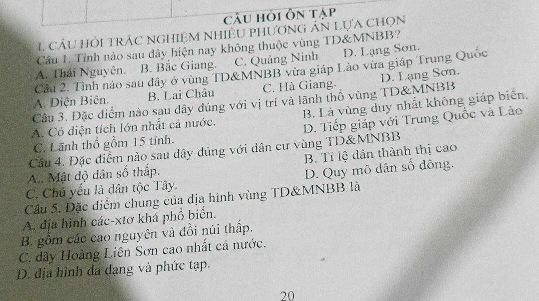 cÂu hỏi Ôn tạp
1 cầu hỏi trÁC nghiệM NhiềU phương Án Lựa chọn
Câu 1. Tỉnh nào sau dây hiện nay không thuộc vùng TD& MNBB?
A. Thái Nguyên. B. Bắc Giang. C. Quảng Ninh D. Lạng Sơn.
Câu 2. Tình nào sau dây ở vùng TD& MNBB vừa giáp Lào vừa giáp Trung Quốc
A. Diện Biên. B. Lai Châu C. Hà Giang. D. Lạng Sơn.
Câu 3. Đặc điểm nào sau dây đúng với vị trí và lãnh thổ vùng TD&MNBB
A. Có diện tích lớn nhất cả nước. B. Là vùng duy nhất không giáp biển.
D. Tiếp giáp với Trung Quốc và Lào
C. Lãnh thổ gồm 15 tỉnh.
Cầu 4. Đặc điểm nào sau dây đúng với dân cư vùng TD& MNBB
A.. Mật độ dân số thấp. B. Tỉ lệ dản thành thị cao
C. Chủ yếu là dân tộc Tây. D. Quy mô dân số đông.
Câu 5. Đặc điểm chung của địa hình vùng TD& MNBB là
A. địa hình các-xtơ khá phổ biển.
B. gồm các cao nguyên và đồi núi thấp.
C. dãy Hoàng Liên Sơn cao nhất cả nước.
D. địa hình đa dạng và phức tạp.
20