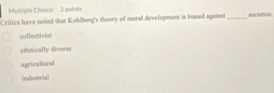 peint
Critics have noted that Kohlberg's theory of moral development is biased against _societies
collectivist
ethnically diverse
agricultwal
(mchostrial