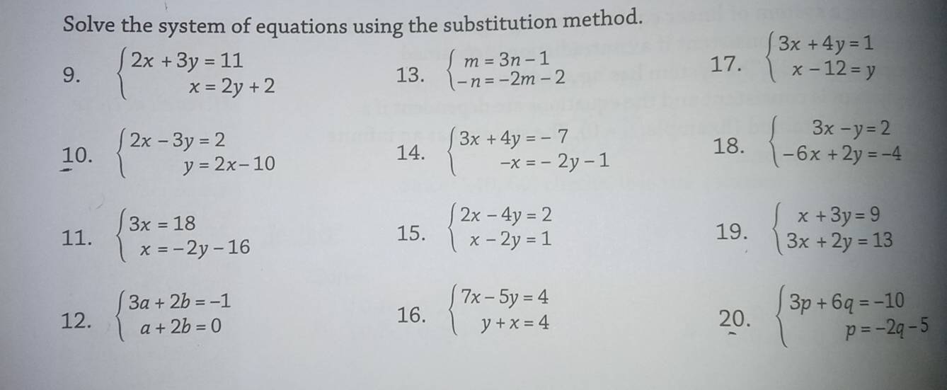 Solve the system of equations using the substitution method. 
9. beginarrayl 2x+3y=11 x=2y+2endarray. 13. beginarrayl m=3n-1 -n=-2m-2endarray.
17. beginarrayl 3x+4y=1 x-12=yendarray.
10. beginarrayl 2x-3y=2 y=2x-10endarray. 14. beginarrayl 3x+4y=-7 -x=-2y-1endarray.
18. beginarrayl 3x-y=2 -6x+2y=-4endarray.
11. beginarrayl 3x=18 x=-2y-16endarray. 15. beginarrayl 2x-4y=2 x-2y=1endarray. 19. beginarrayl x+3y=9 3x+2y=13endarray.
12. beginarrayl 3a+2b=-1 a+2b=0endarray. 16. beginarrayl 7x-5y=4 y+x=4endarray. 20. beginarrayl 3p+6q=-10 p=-2q-5endarray.