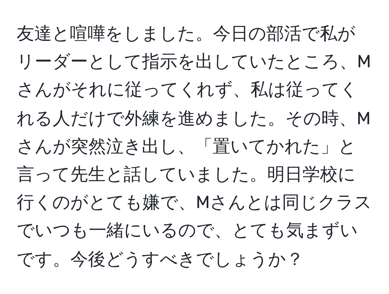 友達と喧嘩をしました。今日の部活で私がリーダーとして指示を出していたところ、Mさんがそれに従ってくれず、私は従ってくれる人だけで外練を進めました。その時、Mさんが突然泣き出し、「置いてかれた」と言って先生と話していました。明日学校に行くのがとても嫌で、Mさんとは同じクラスでいつも一緒にいるので、とても気まずいです。今後どうすべきでしょうか？