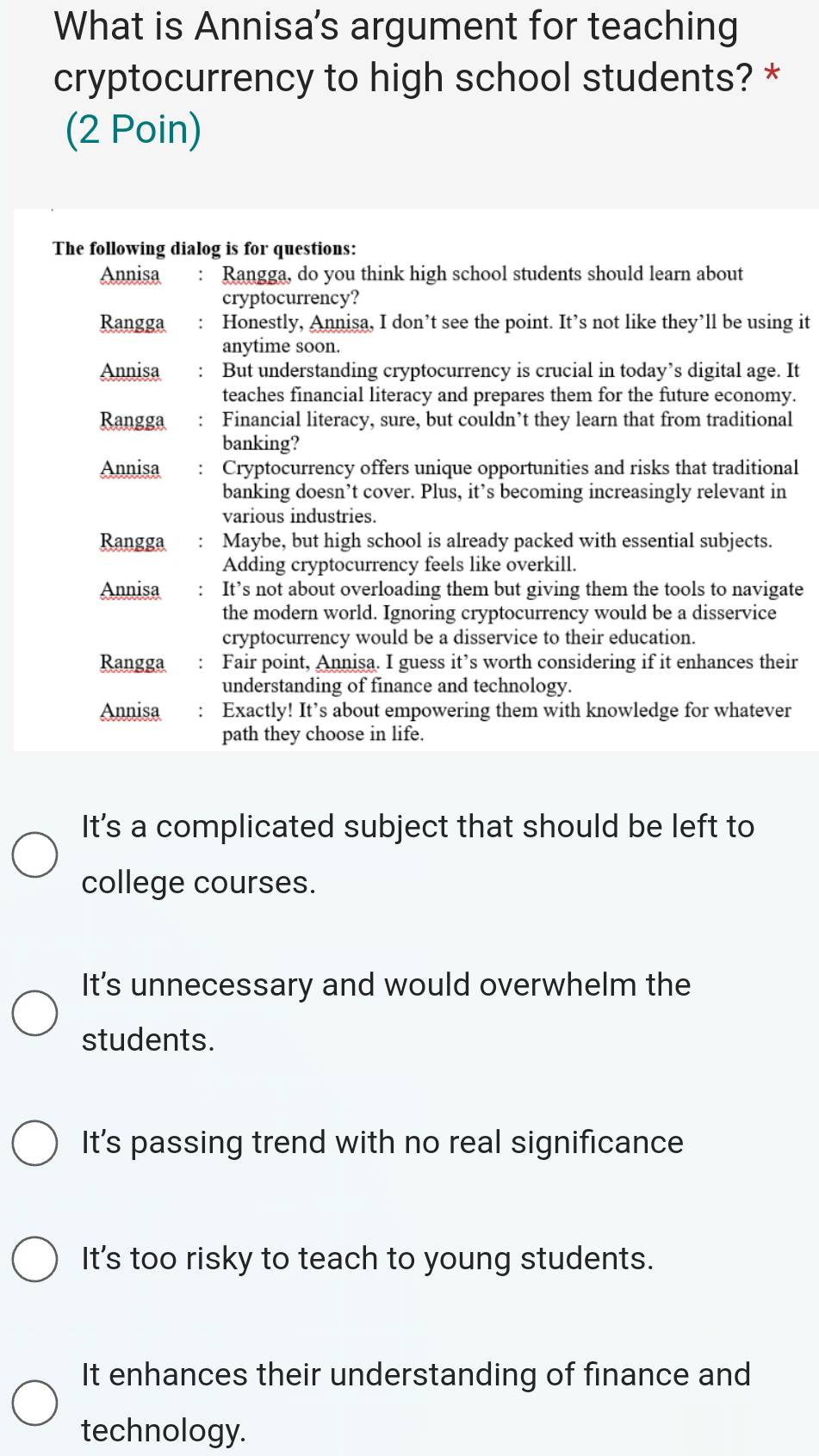 What is Annisa's argument for teaching
cryptocurrency to high school students? *
(2 Poin)
The following dialog is for questions:
Annisa : Rangga, do you think high school students should learn about
cryptocurrency?
Rangga : Honestly, Annisa, I don’t see the point. It’s not like they’ll be using it
anytime soon.
Annisa ： But understanding cryptocurrency is crucial in today’s digital age. It
teaches financial literacy and prepares them for the future economy.
Rangga Financial literacy, sure, but couldn’t they learn that from traditional
banking?
Annisa Cryptocurrency offers unique opportunities and risks that traditional
banking doesn’t cover. Plus, it’s becoming increasingly relevant in
various industries.
Rangga Maybe, but high school is already packed with essential subjects.
Adding cryptocurrency feels like overkill.
Annisa : It’s not about overloading them but giving them the tools to navigate
the modern world. Ignoring cryptocurrency would be a disservice
cryptocurrency would be a disservice to their education.
Rangga ： Fair point, Annisa. I guess it’s worth considering if it enhances their
understanding of finance and technology.
Annisa Exactly! It’s about empowering them with knowledge for whatever
path they choose in life.
It's a complicated subject that should be left to
college courses.
It’s unnecessary and would overwhelm the
students.
It's passing trend with no real significance
It's too risky to teach to young students.
It enhances their understanding of finance and
technology.