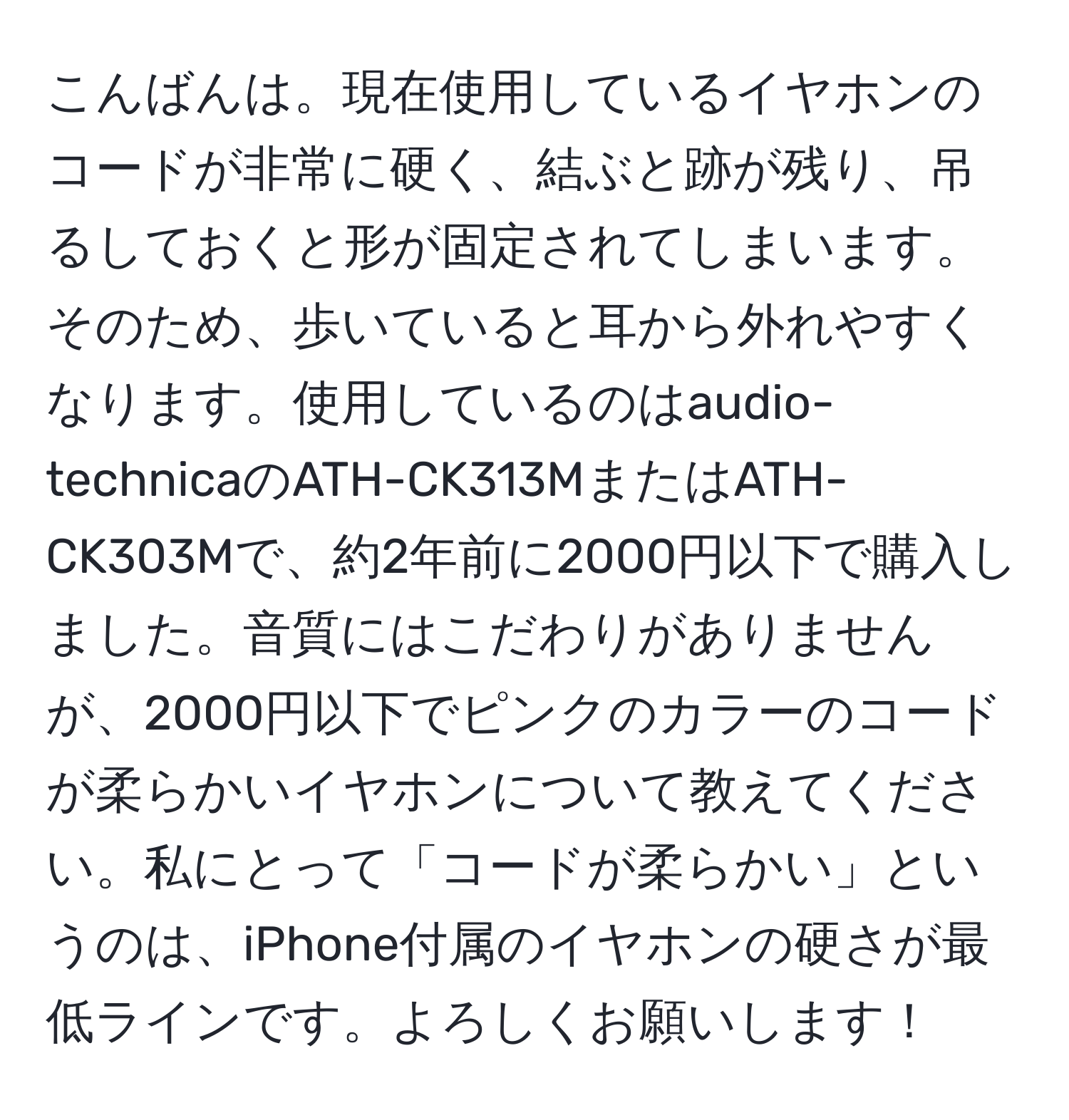 こんばんは。現在使用しているイヤホンのコードが非常に硬く、結ぶと跡が残り、吊るしておくと形が固定されてしまいます。そのため、歩いていると耳から外れやすくなります。使用しているのはaudio-technicaのATH-CK313MまたはATH-CK303Mで、約2年前に2000円以下で購入しました。音質にはこだわりがありませんが、2000円以下でピンクのカラーのコードが柔らかいイヤホンについて教えてください。私にとって「コードが柔らかい」というのは、iPhone付属のイヤホンの硬さが最低ラインです。よろしくお願いします！