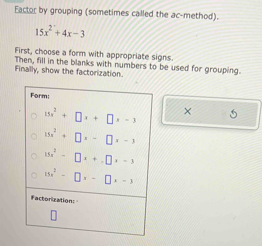 Factor by grouping (sometimes called the ac-method).
15x^2+4x-3
First, choose a form with appropriate signs.
Then, fill in the blanks with numbers to be used for grouping.
Finally, show the factorization.

S