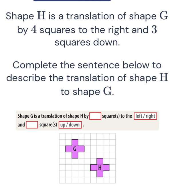 Shape H is a translation of shape G
by 4 squares to the right and 3
squares down. 
Complete the sentence below to 
describe the translation of shape H
to shape G. 
Shape G is a translation of shape H by square(s) to the left / right 
and square(s) up / down