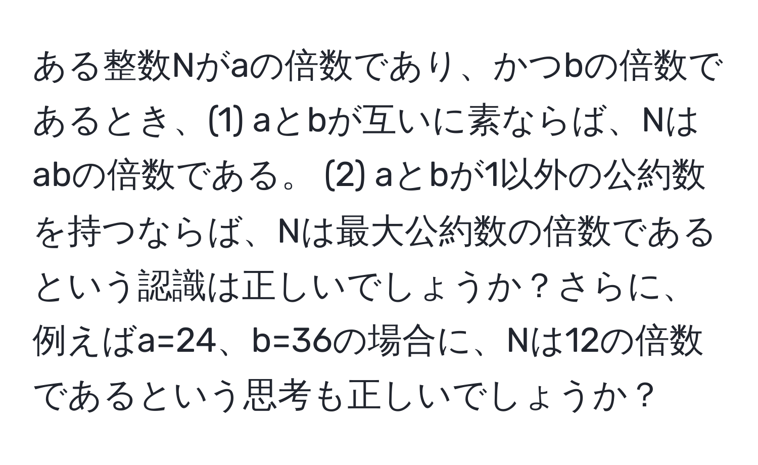 ある整数Nがaの倍数であり、かつbの倍数であるとき、(1) aとbが互いに素ならば、Nはabの倍数である。 (2) aとbが1以外の公約数を持つならば、Nは最大公約数の倍数であるという認識は正しいでしょうか？さらに、例えばa=24、b=36の場合に、Nは12の倍数であるという思考も正しいでしょうか？