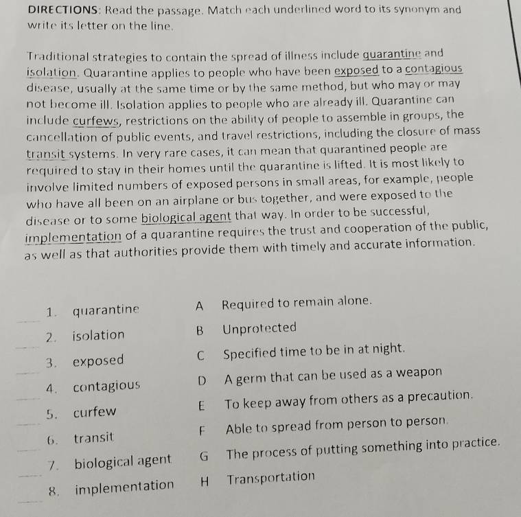 DIRECTIONS: Read the passage. Match each underlined word to its synonym and
write its letter on the line.
Traditional strategies to contain the spread of illness include quarantine and
isolation. Quarantine applies to people who have been exposed to a contagious
disease, usually at the same time or by the same method, but who may or may
not become ill. Isolation applies to people who are already ill. Quarantine can
include curfews, restrictions on the ability of people to assemble in groups, the
cancellation of public events, and travel restrictions, including the closure of mass
transit systems. In very rare cases, it can mean that quarantined people are
required to stay in their homes until the quarantine is lifted. It is most likely to
involve limited numbers of exposed persons in small areas, for example, people
who have all been on an airplane or bus together, and were exposed to the
disease or to some biological agent that way. In order to be successful,
implementation of a quarantine requires the trust and cooperation of the public,
as well as that authorities provide them with timely and accurate information.
_
1. quarantine A Required to remain alone.
2. isolation B Unprotected
_3. exposed C Specified time to be in at night.
_4. contagious D A germ that can be used as a weapon
_5. curfew E To keep away from others as a precaution.
_6. transit F Able to spread from person to person.
_7. biological agent G The process of putting something into practice.
_
_8. implementation H Transportation