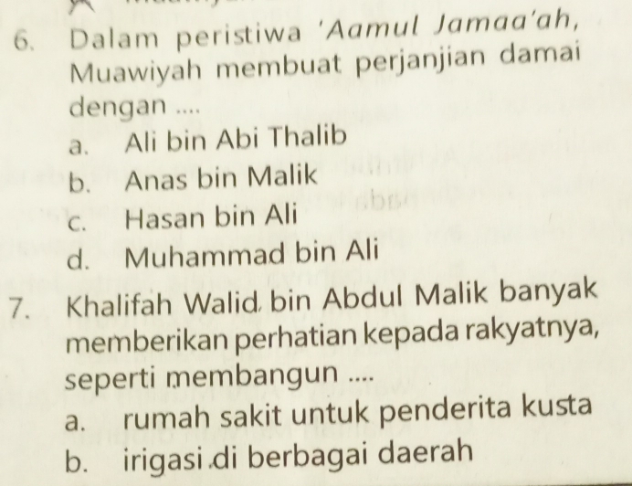 Dalam peristiwa ‘Aamul Jamaa‘ah，
Muawiyah membuat perjanjian damai
dengan ....
a. Ali bin Abi Thalib
b. Anas bin Malik
c. Hasan bin Ali
d. Muhammad bin Ali
7. Khalifah Walid bin Abdul Malik banyak
memberikan perhatian kepada rakyatnya,
seperti membangun ....
a. rumah sakit untuk penderita kusta
b. irigasi di berbagai daerah