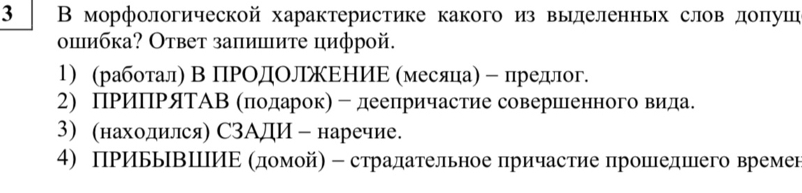 3 ΒВ морфологической характеристике какого из вылеленньх слов доπуш 
опибка? Ответ заπишите цифрой. 
1) (работал) В ПΡΟдΟлжΕΗИΕ (месяца)﹣ предлог. 
2) ПΡиΠΡяΤАΒΚπодηеарок) - деелричастие совершееенного вида. 
3) (находился) СЗАДИ - наречие. 
4) ПΡИььΒШИΕ Κдомойη - страдательное причастие πрошедшего времен